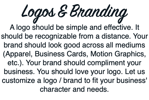 Logos & Branding A logo should be simple and effective. It should be recognizable from a distance. Your brand should look good across all mediums (Apparel, Business Cards, Motion Graphics, etc.). Your brand should compliment your business. You should love your logo. Let us customize a logo / brand to fit your business' character and needs. 